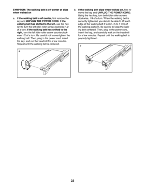 Page 2222
SYMPTOM: The walking belt is off-center or slips 
when walked on
a.  
If the walking belt is off-center,	first	remove	the	
key and UNPLUG THE POWER CORD. If the 
walking belt has shifted to the left, use the hex 
key to turn the left idler roller screw clockwise 1/2 
of a turn; if the walking belt has shifted to the 
right, turn the left idler roller screw counterclock-
wise 1/2 of a turn. Be careful not to overtighten the 
walking belt. Then, plug in the power cord, insert 
the key, and run the...