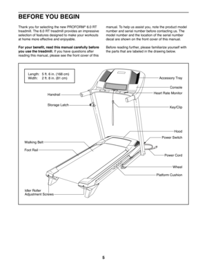 Page 55
Thank you for selecting the new PROFORM® 6.0 RT 
treadmill. The 6.0 RT treadmill provides an impressive 
selection of features designed to make your workouts 
at home more effective and enjoyable.
For your benefit, read this manual carefully before 
you use the treadmill. If you have questions after 
reading this manual, please see the front cover of this 
manual. To help us assist you, note the product model 
number and serial number before contacting us. The 
model number and the location of the...
