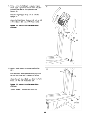 Page 1111
1111.  Using a small plastic bag to keep your fingers 
clean, apply a generous amount of the included 
grease to the axle on the right side of the 
Upright (2). 
  Slide the Right Upper Body Arm (9) onto the 
Upright (2).
  Attach the Right Upper Body Arm (9) with an M8 
x 20mm Screw (80) and an M8 Washer (33).
  Repeat this step on the other side of the 
elliptical.
9
33
80
31
31
76
76
6
49
Grease
82
Grease
1212. Apply a small amount of grease to a Bolt Set 
(31). 
  Hold the end of the Right Pedal...