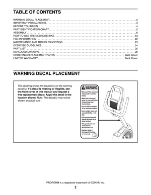 Page 22
WARNING DECAL PLACEMENT
This drawing shows the location(s) of the warning 
decal(s). If a decal is missing or illegible, see 
the front cover of this manual and request a 
free replacement decal. Apply the decal in the 
location shown. Note: The decal(s) may not be 
shown at actual size.
PROFORM is a registered trademark of ICON IP, Inc.
TABLE OF CONTENTS
WARNING DECAL PLACEMENT . . . . . . . . . . . . . . . . . . . . . . . . . . . . . . . . . . . . . . . . . . . . . . . . . . . . . . . . . . . . . . ....