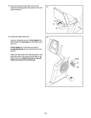 Page 1111
12. Plug the Pulse Bar Pulse Wire (72) into the 
Frame Pulse Receptacle (75) located in the Left 
Seat Shield (24).
13. Identify the Right Pedal (16). 
  Using an adjustable wrench, firmly tighten the 
Right Pedal (16) clockwise into the Right Crank 
Arm (17). 
 Firmly tighten the Left Pedal (not shown) 
counterclockwise into the Left Crank Arm (not 
shown).
  Adjust the right strap to the desired position, and 
press the ends of the strap onto the tabs on the 
Right Pedal (16). Adjust the strap on...