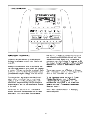 Page 1414
FEATURES OF THE CONSOLE
The advanced console offers an array of features 
designed to make your workouts more effective and 
enjoyable. 
When you use the manual mode of the console, you 
can change the resistance of the pedals with the touch 
of a button. While you exercise, the console will display 
continuous exercise feedback. You can also measure 
your heart rate using the handgrip heart rate monitor.
The console offers twenty-two onboard workoutsj
eleven calorie workouts and eleven performance...