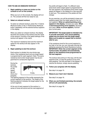 Page 1717
 HOW TO USE AN ONBOARD WORKOUT
1.   Begin pedaling or press any button on the 
console to turn on the console.
  When you turn on the console, the display will turn 
on. The console will then be ready for use.
2.  Select an onboard workout.
  To select an onboard workout, press the 11 Calorie 
Workouts button or the 11 Performance Workouts 
button repeatedly until the desired workout appears 
in the display.
  When you select an onboard workout, the display 
will show the duration of the workout and...