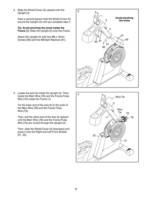 Page 77
3.  Slide the Shield Cover (5) upward onto the 
Upright (4).
  Have a second person hold the Shield Cover (5) 
around the Upright (4) until you complete step 4.
 Tip: Avoid pinching the wires inside the 
Frame (1). Slide the Upright (4) onto the Frame. 
  Attach the Upright (4) with five M8 x 16mm 
Screws (60) and five M8 Split Washers (61).
4.  Locate the wire tie inside the Upright (4). Then, 
locate the Main Wire (76) and the Frame Pulse 
Wire (75) inside the Frame (1).
  Tie the lower end of the...