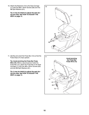 Page 1010
10. Attach the Backrest (13) to the Seat Carriage 
(11) with five M8 x 16mm Screws (60) and five 
M8 Split Washers (61). 
  Tip: It may be helpful to adjust the seat dur-
ing this step. See HOW TO ADJUST THE 
SEAT on page 13.
11.  Identify and orient the Pulse Bar (12) so that the  
Pulse Grips (41) face upward. 
  Tip: Avoid pinching the Pulse Bar Pulse 
Wire (72). While a second person holds the 
Pulse Bar (12), attach the Pulse Bar to the Seat 
Carriage (11) with two M8 x 45mm Screws (63) 
and two...
