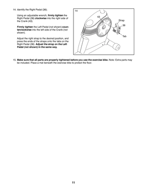 Page 1111
14. Identify the Right Pedal (36). 
  Using an adjustable wrench, firmly tighten the 
Right Pedal (36) clockwise into the right side of 
the Crank (43). 
 Firmly tighten the Left Pedal (not shown) coun-
terclockwise into the left side of the Crank (not 
shown).
  Adjust the right strap to the desired position, and 
press the ends of the straps onto the tabs on the 
Right Pedal (36). Adjust the strap on the Left 
Pedal (not shown) in the same way. 
15. Make sure that all parts are properly tightened...