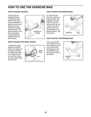 Page 1212
HOW TO USE THE EXERCISE BIKE
HOW TO ADJUST THE SEAT
The seat can be 
adjusted forward 
or backward to the 
position that is the 
most comfortable. To 
adjust the seat, push 
downward on the 
adjustment handle, 
slide the seat to the 
desired position, and 
then pull upward 
on the adjustment 
handle to lock the 
seat in place.
 HOW TO ADJUST THE PEDAL STRAPS
To adjust the pedal 
straps, first pull the 
ends of the straps off 
the tabs on the ped-
als. Adjust the straps 
to the desired posi-
tion, and...