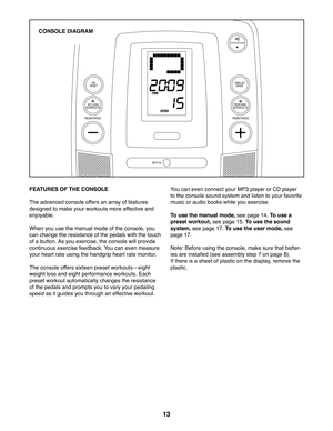 Page 1313
FEATURES OF THE CONSOLE
The advanced console offers an array of features 
designed to make your workouts more effective and 
enjoyable. 
When you use the manual mode of the console, you 
can change the resistance of the pedals with the touch 
of a button. As you exercise, the console will provide 
continuous exercise feedback. You can even measure 
your heart rate using the handgrip heart rate monitor.
The console offers sixteen preset workoutsheight 
weight loss and eight performance workouts. Each...