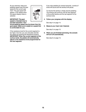 Page 1616
  As you exercise, keep your 
pedaling speed near the goal 
speed for the current seg-
ment. The goal speed will 
appear in the display when 
the speed display mode is 
selected. 
  IMPORTANT: The goal 
speed is intended only to 
provide motivation. Your 
actual pedaling speed may be slower than the 
goal speed. Make sure to pedal at a speed that 
is comfortable for you. 
  If the resistance level for the current segment is 
too high or too low, you can manually override 
the setting by pressing the...