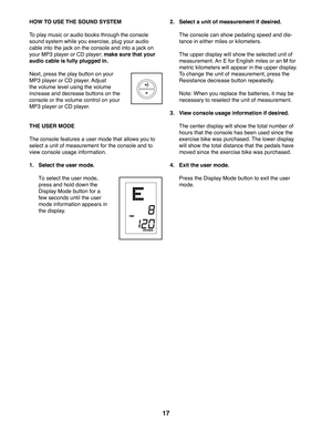 Page 1717
 HOW TO USE THE SOUND SYSTEM
To play music or audio books through the console 
sound system while you exercise, plug your audio 
cable into the jack on the console and into a jack on 
your MP3 player or CD player; make sure that your 
audio cable is fully plugged in. 
Next, press the play button on your 
MP3 player or CD player. Adjust 
the volume level using the volume 
increase and decrease buttons on the 
console or the volume control on your 
MP3 player or CD player. 
 THE USER MODE
The console...