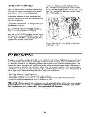 Page 1919
HOW TO ADJUST THE DRIVE BELT
If you can feel the pedals slip while you are pedaling, 
even when the resistance is adjusted to the highest 
level, the drive belt may need to be adjusted. 
To adjust the drive belt, you must remove the right 
pedal, the shield cover, and the right frame shield (see 
the instructions below). 
Using an adjustable wrench, turn the right pedal coun-
terclockwise and remove it. 
See the HOW TO ADJUST THE REED SWITCH on 
page 18 and remove the Shield Cover (12).
Next, see the...