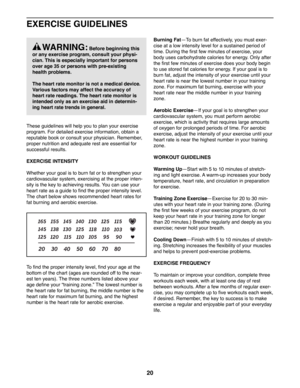 Page 2020
EXERCISE GUIDELINES
These guidelines will help you to plan your exercise 
program. For detailed exercise information, obtain a 
reputable book or consult your physician. Remember, 
proper nutrition and adequate rest are essential for 
successful results. 
EXERCISE INTENSITY
Whether your goal is to burn fat or to strengthen your 
cardiovascular system, exercising at the proper inten-
sity is the key to achieving results. You can use your 
heart rate as a guide to find the proper intensity level. 
The...