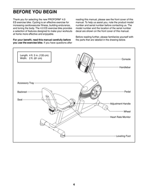 Page 44
BEFORE YOU BEGIN
Thank you for selecting the new PROFORM® 4.0 
ES exercise bike. Cycling is an effective exercise for 
increasing cardiovascular fitness, building endurance, 
and toning the body. The 4.0 ES exercise bike provides 
a selection of features designed to make your workouts 
at home more effective and enjoyable.
For your benefit, read this manual carefully before 
you use the exercise bike. If you have questions after 
reading this manual, please see the front cover of this 
manual. To help...