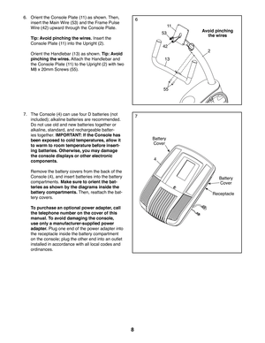 Page 88
6.  Orient the Console Plate (11) as shown. Then, 
insert the Main Wire (53) and the Frame Pulse 
Wire (42) upward through the Console Plate. 
 Tip: Avoid pinching the wires. Insert the 
Console Plate (11) into the Upright (2). 
  Orient the Handlebar (13) as shown. Tip: Avoid 
pinching the wires. Attach the Handlebar and 
the Console Plate (11) to the Upright (2) with two 
M8 x 20mm Screws (55).
Avoid pinching 
the wires53
42
13
55
11
2
4
Battery 
Cover
 7.  The Console (4) can use four D batteries...