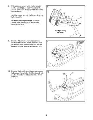 Page 99
53
4
261
61
42
8.  While a second person holds the Console (4) 
near the Upright (2), connect the wires on the 
Console to the Main Wire (53) and to the Frame 
Pulse Wires (42). 
  Insert the excess wire into the Upright (2) or into 
the Console (4). 
 Tip: Avoid pinching the wires. Attach the 
Console (4) to the Upright (2) with four M4 x 
16mm Screws (61).
10. Orient the Backrest Frame (5) as shown. Attach 
the Backrest Frame to the Seat Carriage (3) with 
an M8 x 20mm Screw (55) and an M8 x 30mm...