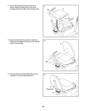 Page 1010
11.  Orient the Seat (8) and Seat Frame (7) as 
shown. Attach the Seat Frame to the Seat 
Carriage (3) with four M8 x 40mm Screws (58).
12. Orient the Backrest (6) as shown. Attach the 
Backrest to the Backrest Frame (5) with two M6 
x 36mm Screws (69).
8
6
5
7
3
58
58
69
22
41
Receptacle
13. Plug the Seat Frame Pulse Wire (22) into the 
receptacle in the Left Seat Shield (41).
11
12
13 