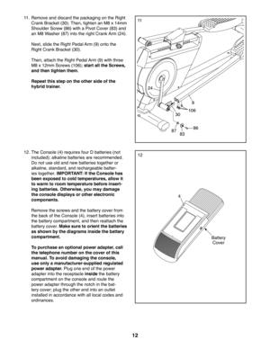 Page 1212
1111. Remove and discard the packaging on the Right 
Crank Bracket (30). Then, tighten an M8 x 14mm 
Shoulder Screw (86) with a Pivot Cover (83) and 
an M8 Washer (87) into the right Crank Arm (24).
 Next, slide the Right Pedal Arm (9) onto the 
Right Crank Bracket (30). 
 Then, attach the Right Pedal Arm (9) with three 
M8 x 12mm Screws (106); start all the Screws, 
and then tighten them.
 Repeat this step on the other side of the 
hybrid trainer.
10630
86
8387
9
1212. The Console (4) requires four D...