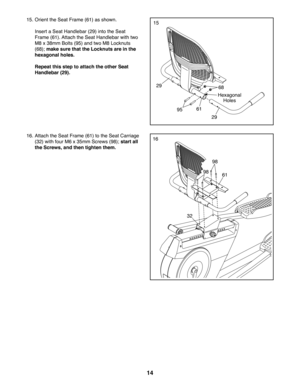 Page 1414
15
61
68
29
29
95
Hexagonal 
Holes
15. Orient the Seat Frame (61) as shown.
 Insert a Seat Handlebar (29) into the Seat 
Frame (61). Attach the Seat Handlebar with two 
M8 x 38mm Bolts (95) and two M8 Locknuts 
(68); make sure that the Locknuts are in the 
hexagonal holes.
 Repeat this step to attach the other Seat 
Handlebar (29).
1616. Attach the Seat Frame (61) to the Seat Carriage 
(32) with four M6 x 35mm Screws (98); start all 
the Screws, and then tighten them.
61
98
98
32 