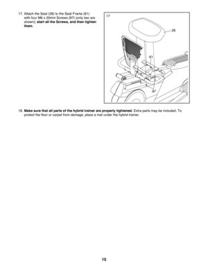 Page 1515
1717. Attach the Seat (28) to the Seat Frame (61) 
with four M6 x 20mm Screws (97) (only two are 
shown); start all the Screws, and then tighten 
them.
18. Make sure that all parts of the hybrid trainer are properly tightened. Extra parts may be included. To 
protect the floor or carpet from damage, place a mat under the hybrid tr\
ainer.
28
61
97 