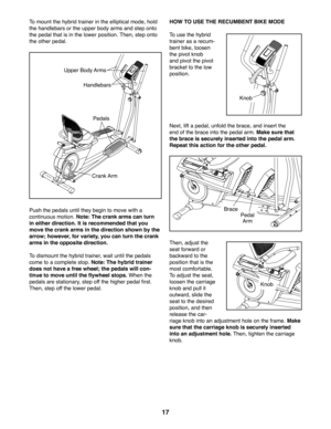 Page 1717
To mount the hybrid trainer in the elliptical mode, hold 
the handlebars or the upper body arms and step onto 
the pedal that is in the lower position. Then, step onto 
the other pedal. 
Push the pedals until they begin to move with a 
continuous motion. Note: The crank arms can turn 
in either direction. It is recommended that you 
move the crank arms in the direction shown by the 
arrow; however, for variety, you can turn the crank 
arms in the opposite direction.
To dismount the hybrid trainer,...