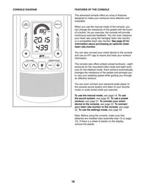 Page 1818
CONSOLE DIAGRAM FEATURES OF THE CONSOLE
The advanced console offers an array of features 
designed to make your workouts more effective and 
enjoyable. 
When you use the manual mode of the console, you 
can change the resistance of the pedals with the touch 
of a button. As you exercise, the console will provide 
continuous exercise feedback. You can even measure 
your heart rate using the handgrip heart rate monitor 
or a compatible heart rate monitor. See page 22 for 
information about purchasing an...