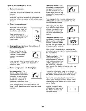 Page 1919
HOW TO USE THE MANUAL MODE
1. Turn on the console.
   Press any button or begin pedaling to turn on the 
console. 
   When you turn on the console, the displays will turn 
on, a tone will sound, and the console will be ready 
for use.
2. Select the manual mode.
   When you turn on the con-
sole, the manual mode will 
be selected automatically. 
   If you have selected a 
workout, reselect the manual 
mode by pressing the On/
Reset button.
3.   Begin pedaling and change the resistance of 
the pedals as...