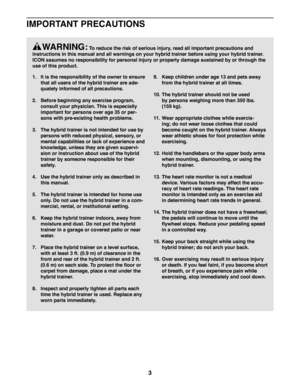 Page 33
    WARNING: To reduce the risk of serious injury, read all important precautions and 
instructions in this manual and all warnings on your hybrid trainer befo\
re using your hybrid trainer. 
ICON assumes no responsibility for personal injury or property damage su\
stained by or through the 
use of this product.
1. It is the responsibility of the owner to ensure 
that all users of the hybrid trainer are ade-
quately informed of all precautions.
2. Before beginning any exercise program, 
consult your...