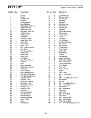 Page 2828
PART LISTModel No. PFEL03815.2 R0916A
 1 1 Frame
 2  1 Upright
 3  1 Pivot Bracket
 4  1 Console
 5  1 Front Stabilizer
 6  1 Rear Stabilizer
 7  1 Right Upper Body Arm
 8  1 Right Pivot Leg
 9  1 Right  Pedal Arm
 10  1 Left Upper Body Arm
 11  1 Left Pivot Leg
 12  1 Left  Pedal Arm
 13  1 Pivot Knob
 14  1 Accessory Tray
 15  2 Upper Body Grip
 16  2 Pulse Grip
 17  2 Wheel Cap
 18  2 Crank Cap
 19  4 M10 x 80mm Screw
 20  1 Wire Cover
 21  1 Side Access  Cover
 22  1 Left Shield
 23  1 Right...