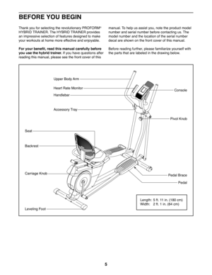 Page 55
BEFORE YOU BEGIN
Thank you for selecting the revolutionary PROFORM® 
HYBRID TRAINER. The HYBRID TRAINER provides 
an impressive selection of features designed to make 
your workouts at home more effective and enjoyable.
For your benefit, read this manual carefully before 
you use the hybrid trainer. If you have questions after 
reading this manual, please see the front cover of this 
manual. To help us assist you, note the product model 
number and serial number before contacting us. The 
model number...