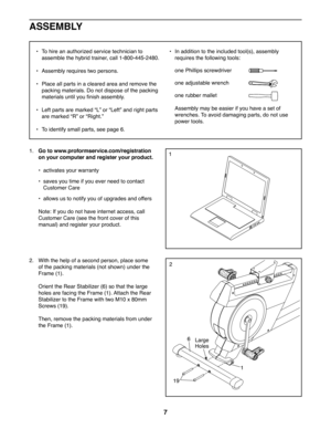 Page 77
• To hire an authorized service technician to 
assemble the hybrid trainer, call 1-800-445-2480.
• Assembly requires two persons.
• Place all parts in a cleared area and remove the 
packing materials. Do not dispose of the packing 
materials until you finish assembly.
• Left parts are marked “L” or “Left” and right parts 
are marked “R” or “Right.”
• To identify small parts, see page 6.
• In addition to the included tool(s), assembly 
requires the following tools:
one Phillips screwdriver 
one...