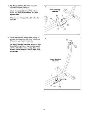 Page 99
5
76
7696
94
76
5. Tip: Avoid pinching the wires. Insert the 
Upright (2) into the Frame (1). 
 Attach the Upright (2) with six M10 x 20mm 
Screw (76); start all the Screws, and then 
tighten them.
 Then, connect the Upper Wire (94) to the Main 
Wire (96).
Avoid pinching 
the wires
Avoid pinching 
the wires
66. Locate the wire tie in the top of the Upright (2) 
and pull the Upper Wire (94) out of the Upright. 
Then, untie and discard the wire tie.
 Tip: Avoid pinching the wires. Attach the Wire 
Cover...