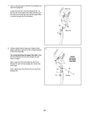Page 1010
94
3
2
2
3
Grease
Avoid 
pinching 
the Upper 
Wire (94)
8
13
9480
8. Using a plastic bag to keep your fingers clean, 
apply a generous amount of the included grease 
to the Pivot Axle (80).
 Tip: Avoid pinching the Upper Wire (94). Slide 
the Pivot Bracket (3) onto the Upright (2) and 
hold it in place.
 Next, insert the Pivot Axle (80) into the Pivot 
Bracket (3) and into the Upright (2). Center the 
Pivot Axle.
 Then, tighten the Pivot Knob (13) into the Pivot 
Bracket (3).
77. Have a second person...