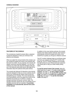 Page 1313
FEATURES OF THE CONSOLE 
The revolutionary treadmill console offers a selection
of features designed to make your workouts more
effective and enjoyable. 
When you select the manual mode of the console, you
can change the speed and incline of the treadmill with
the touchof a button. As you exercise, the console will
display continuous exercise feedback. You can even
measure your heart rate using the handgrip pulse sen
sor or the optional chest pulse sensor (see page 22 for
information about the...