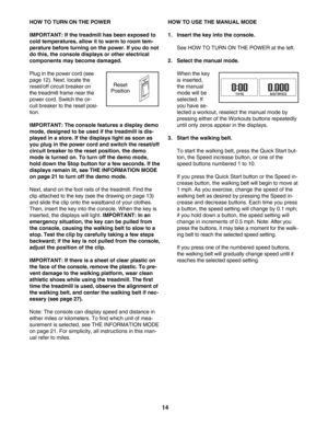 Page 1414
HOW TO TURN ON THE POWER
IMPORTANT: If the treadmill has been exposed to
cold temperatures, allow it to warm to room tem
perature before turning on the power. If you do not
do this, the console displays or other electrical
components may become damaged.
Plug in the power cord (see
page 12). Next, locate the
reset/off circuit breaker on
the treadmill frame near the
power cord. Switch the cir
cuit breaker to the reset posi
tion. 
IMPORTANT: The console features a display demo
mode, designed to be used...