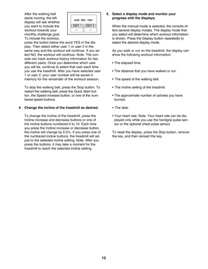 Page 1515
After the walking belt
starts moving, the left
display will ask whether
you want to include the
workout towards your
monthly challenge goal.
To include the workout,
press the button below the word YES in the dis
play. Then select either user 1 or user 2 in the
same way and the workout will continue. If you se
lect NO, the workout will continue. Note: The con
sole can track workout history information for two
different users. Once you determine which user
you will be, continue to select that user each...