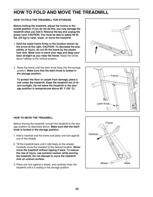 Page 23HOW TO FOLD AND MOVE THE TREADMILL
HOW TO FOLD THE TREADMILL FOR STORAGE
Before folding the treadmill, adjust the incline to the 
lowest position. If you do not do this, you may damage the
treadmill when you fold it. Remove the key and unplug the
power cord. CAUTION: You must be able to safely lift 45
lbs. (20 kg) to raise, lower, or move the treadmill. 
1.Hold the metal frame firmly in the location shown by
the arrow at the right. CAUTION: To decrease the pos
sibility of injury, do not lift the frame by...
