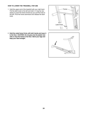 Page 2424
HOW TO LOWER THE TREADMILL FOR USE
1. Hold the upper end of the treadmill with your right hand.
Pull the latch knob to the left and hold it. It may be nec
essary to push the frame forward as you pull the knob to
the left. Pivot the frame downward and release the latch
knob. 
2.
Hold the metal frame firmly with both hands and lower it
to the floor. CAUTION: Do not grip only the plastic foot
rails or drop the frame to the floor. Bend your legs and
keep your back straight.
Latch Knob
Frame 
