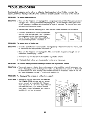 Page 2525
TROUBLESHOOTING
Most treadmill problems can be solved by following the simple steps below. Find the symptom that 
applies, and follow the steps listed. If further assistance is needed, see the front cover of this manual. 
PROBLEM: The power does not turn on
SOLUTION:
a. Make sure that the power cord is plugged into a surge suppressor, and that the surge suppressor
is plugged into a properly grounded outlet (see page 12). Use only a singleoutlet surge suppres
sor that meets all of the specifications...