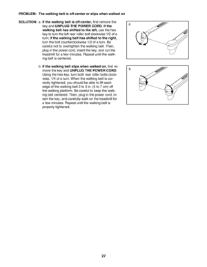 Page 2727
PROBLEM: The walking belt is offcenter or slips when walked on
SOLUTION:
a.Ifthe walking belt is offcenter,first remove the
key and 
UNPLUG THE POWER CORD.If the
walking belt has shifted to the left,
use the hex
key to turn the left rear roller bolt clockwise 1/2 of a
turn; 
if the walking belt has shifted to the right,
turn the bolt counterclockwise 1/2 of a turn. Be
careful not to overtighten the walking belt. Then,
plug in the power cord, insert the key, and run the
treadmill for a few minutes....