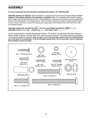 Page 66
ASSEMBLY
Tohire an authorized service technician to assemble the treadmill, call 18004452480.
Assembly requires two persons.
Set the treadmill in a cleared area and remove all packing materials. Do not
dispose of the packing materials until assembly is completed. 
Note: The underside of the treadmill walking
belt is coated with highperformance lubricant. During shipping, a small amount of lubricant may be transferred to
the top of the walking belt or the shipping carton. This is a normal condition and...