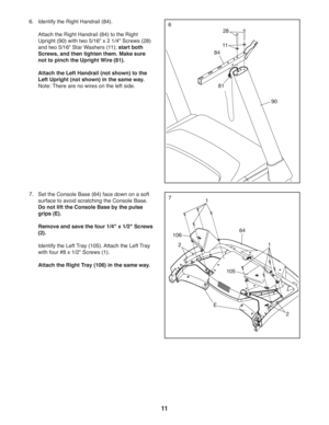 Page 1111
6.   
Identify the Right Handrail (84).
  Attach the Right Handrail (84) to the Right 
Upright (90) with two 5/16 x 2 1/4 Screws (28) 
and two 5/16 Star Washers (11); start both 
Screws, and then tighten them. Make sure 
not to pinch the Upright Wire (81). 
 Attach the Left Handrail (not shown) to the 
Left Upright (not shown) in the same way. 
Note: There are no wires on the left side.
11
81
84
28
6
90
64
105
2
77.  Set the Console Base (64) face down on a soft 
surface to avoid scratching the...