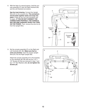 Page 1212
8.   
 
With the help of a second person, hold the con-
sole assembly (F) near the Right Handrail (84) 
and the Left Handrail (not shown).
  See the inset drawing. Connect the Upright 
Wire (81) to the console wire. The connectors 
should slide together easily and snap into 
place. If they do not, turn one connector and 
try again. IF YOU DO NOT CONNECT THE 
CONNECTORS PROPERLY, THE CONSOLE 
MAY BECOME DAMAGED WHEN YOU TURN 
ON THE POWER. Then, remove the wire tie (A) 
from the Upright Wire.8
F
81
A...