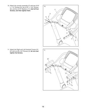 Page 1313
10. Attach the console assembly (F) with two 5/16 
x 1 1/4 Screws (5), two 5/16 x 1 3/4 Screws 
(9), and four 5/16 Washers (11); start all four 
Screws, and then tighten them.10
9
F
11
11.  Attach the Right and Left Handrail Covers (31, 
87) with six #8 x 3/4 Screws (4); do not over-
tighten the Screws.11
87
31
4
11
11
5
4
9
5 