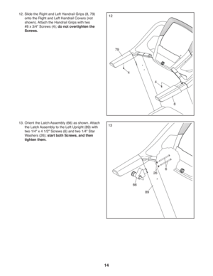 Page 1414
13 13. Orient the Latch Assembly (66) as shown. Attach 
the Latch Assembly to the Left Upright (89) with 
two 1/4 x 4 1/2 Screws (6) and two 1/4 Star 
Washers (26) ; start both Screws, and then 
tighten them.  
66
89
6
12. Slide the Right and Left Handrail Grips (8, 79) 
onto the Right and Left Handrail Covers (not 
shown). Attach the Handrail Grips with two 
#8 x 3/4 Screws (4); do not overtighten the 
Screws.12
79
8
4
4
26 