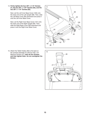 Page 1515
15
36
F2727
15.  Attach the Tablet Holder (36) to the back of 
the console assembly (F) with four #8 x 1/2 
Machine Screws (27); start all four Screws, 
and then tighten them. Do not overtighten the 
Screws.
14.  Firmly tighten the four 3/8 x 2 1/4 Screws 
(7), the two 3/8 x 1 3/4 Screws (62), and the 
two 3/8 x 1 1/4 Screws (63).
  Next, set the Left Inner Base Cover (100) onto 
the lower end of the Left Upright (89). Then, slide 
the Left Base Cover (82) downward and press it 
onto the Left Inner...