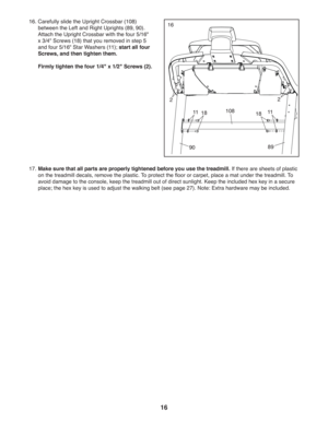 Page 1616
17.   
Make sure that all parts are properly tightened before you use the treadmill. If there are sheets of plastic 
on the treadmill decals, remove the plastic. To protect the floor or carpet, place a mat under the treadmill. To 
avoid damage to the console, keep the treadmill out of direct sunlight. Keep the included hex key in a secure 
place; the hex key is used to adjust the walking belt (see page 27). Note: Extra hardware may be included.
16 16.  Carefully slide the Upright Crossbar (108)...