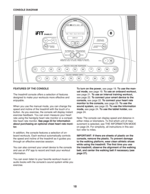 Page 1818
FEATURES OF THE CONSOLE 
The treadmill console offers a selection of features 
designed to make your workouts more effective and 
enjoyable. 
When you use the manual mode, you can change the 
speed and incline of the treadmill with the touch of a 
button. As you exercise, the console will display instant 
exercise feedback. You can even measure your heart 
rate using the handgrip heart rate monitor or a compat-
ible heart rate monitor. See page 23 for information 
about purchasing an optional chest...