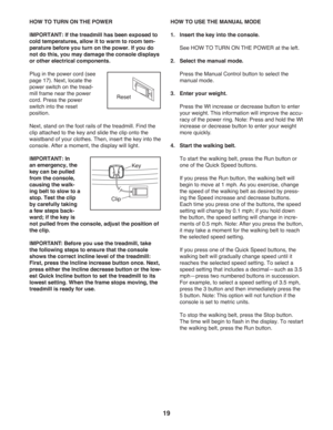 Page 1919
HOW TO TURN ON THE POWER
IMPORTANT: If the treadmill has been exposed to 
cold temperatures, allow it to warm to room tem-
perature before you turn on the power. If you do 
not do this, you may damage the console displays 
or other electrical components.
Plug in the power cord (see 
page 17). Next, locate the 
power switch on the tread-
mill frame near the power 
cord. Press the power 
switch into the reset 
position. 
Next, stand on the foot rails of the treadmill. Find the 
clip attached to the key...