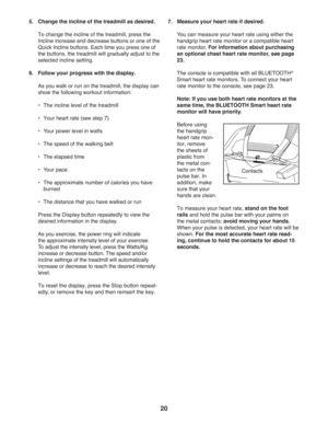 Page 2020
5.  Change the incline of the treadmill as desired.
   
 
To change the incline of the treadmill, press the 
Incline increase and decrease buttons or one of the 
Quick Incline buttons. Each time you press one of 
the buttons, the treadmill will gradually adjust to the 
selected incline setting. 
6.  Follow your progress with the display.
  As you walk or run on the treadmill, the display can 
show the following workout information:
 •   The incline level of the treadmill
 •    Your heart rate (see...