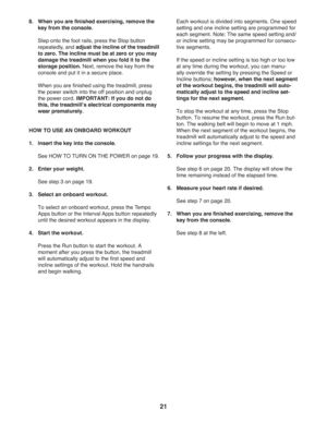 Page 2121
8.   
When you are ﬁ nished exercising, remove the 
key from the console.
  Step onto the foot rails, press the Stop button 
repeatedly, and adjust the incline of the treadmill 
to zero. The incline must be at zero or you may 
damage the treadmill when you fold it to the 
storage position. Next, remove the key from the 
console and put it in a secure place.  
  When you are ﬁ nished using the treadmill, press 
the power switch into the off position and unplug 
the power cord. IMPORTANT: If you do not...